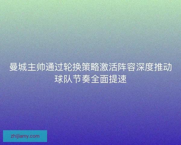 曼城主帅通过轮换策略激活阵容深度推动球队节奏全面提速