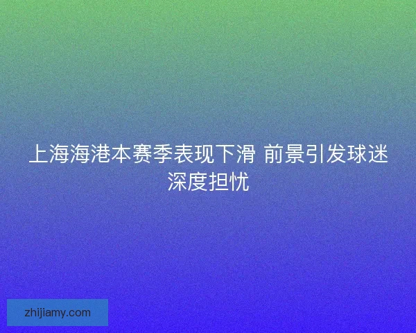 上海海港本赛季表现下滑 前景引发球迷深度担忧